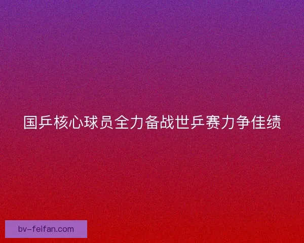 国乒核心球员全力备战世乒赛力争佳绩