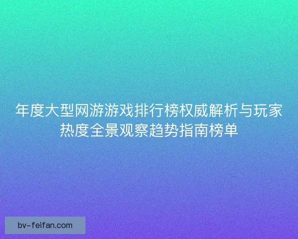 年度大型网游游戏排行榜权威解析与玩家热度全景观察趋势指南榜单